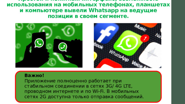 Простой и понятный интерфейс, возможность использования на мобильных телефонах, планшетах и компьютере вывели Whatsapp на ведущие позиции в своем сегменте.   Важно!  Приложение полноценно работает при стабильном соединении в сетях 3G/ 4G LTE, проводном интернете и по Wi-Fi. В мобильных сетях 2G доступна только отправка сообщений.   