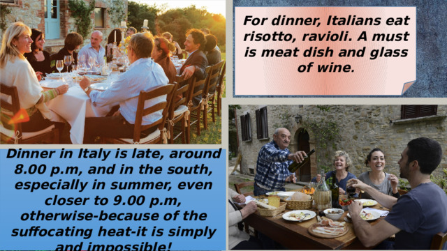 For dinner, Italians eat risotto, ravioli. A must is meat dish and glass of wine . Dinner in Italy is late, around 8.00 p.m, and in the south, especially in summer, even closer to 9.00 p.m, otherwise-because of the suffocating heat-it is simply and impossible! 