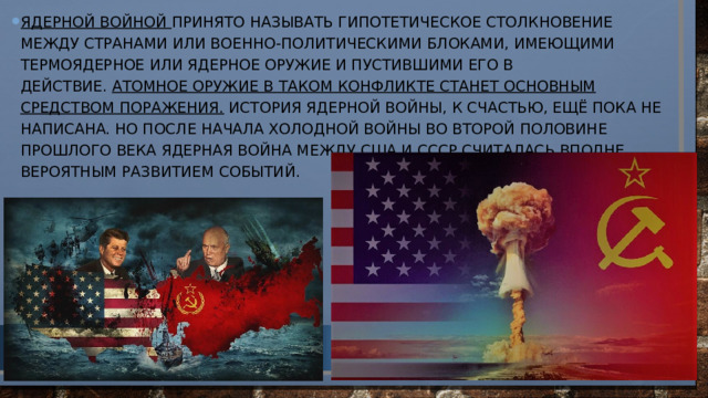 Ядерной войной принято называть гипотетическое столкновение между странами или военно-политическими блоками, имеющими термоядерное или ядерное оружие и пустившими его в действие.  Атомное оружие в таком конфликте станет основным средством поражения. История ядерной войны, к счастью, ещё пока не написана. Но после начала холодной войны во второй половине прошлого века ядерная война между США и СССР считалась вполне вероятным развитием событий.   