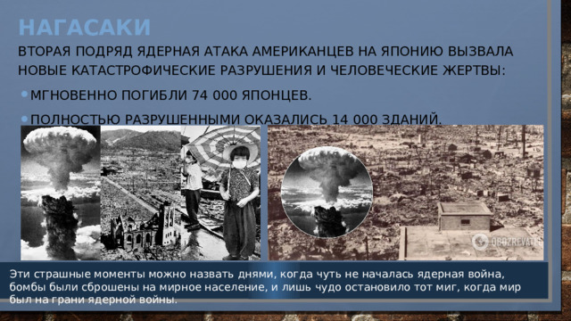 Нагасаки   Вторая подряд ядерная атака американцев на Японию вызвала новые катастрофические разрушения и человеческие жертвы: Мгновенно погибли 74 000 японцев. Полностью разрушенными оказались 14 000 зданий. Эти страшные моменты можно назвать днями, когда чуть не началась ядерная война, бомбы были сброшены на мирное население, и лишь чудо остановило тот миг, когда мир был на грани ядерной войны. 