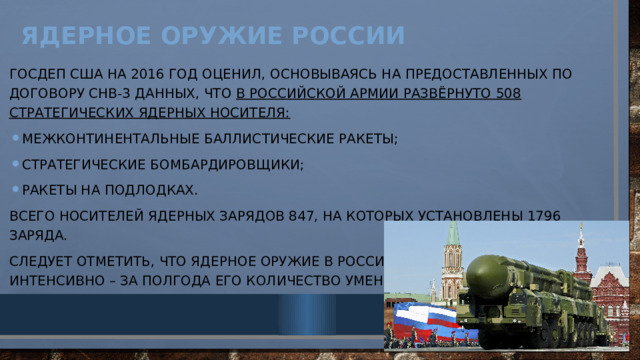Ядерное оружие России   Госдеп США на 2016 год оценил, основываясь на предоставленных по договору СНВ-3 данных, что в российской армии развёрнуто 508 стратегических ядерных носителя: межконтинентальные баллистические ракеты; стратегические бомбардировщики; ракеты на подлодках. Всего носителей ядерных зарядов 847, на которых установлены 1796 заряда. Следует отметить, что ядерное оружие в России сокращается достаточно интенсивно – за полгода его количество уменьшается на 6%. 