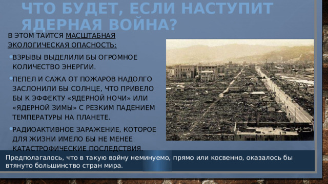 Что будет, если наступит ядерная война?   В этом таится масштабная экологическая опасность: Взрывы выделили бы огромное количество энергии. Пепел и сажа от пожаров надолго заслонили бы солнце, что привело бы к эффекту «ядерной ночи» или «ядерной зимы» с резким падением температуры на планете. радиоактивное заражение, которое для жизни имело бы не менее катастрофические последствия. Предполагалось, что в такую войну неминуемо, прямо или косвенно, оказалось бы втянуто большинство стран мира. 