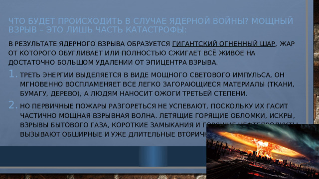 Что будет происходить в случае ядерной войны? Мощный взрыв – это лишь часть катастрофы:   В результате ядерного взрыва образуется гигантский огненный шар , жар от которого обугливает или полностью сжигает всё живое на достаточно большом удалении от эпицентра взрыва. Треть энергии выделяется в виде мощного светового импульса, он мгновенно воспламеняет все легко загорающиеся материалы (ткани, бумагу, дерево), а людям наносит ожоги третьей степени. Но первичные пожары разгореться не успевают, поскольку их гасит частично мощная взрывная волна. Летящие горящие обломки, искры, взрывы бытового газа, короткие замыкания и горящие нефтепродукты вызывают обширные и уже длительные вторичные пожары. 