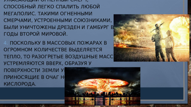 3. Отдельные пожары сливаются в ужасающий огненный смерч, способный легко спалить любой мегаполис. Такими огненными смерчами, устроенными союзниками, были уничтожены Дрезден и Гамбург в годы Второй мировой. 4. Поскольку в массовых пожарах в огромном количестве выделяется тепло, то разогретые воздушные массы устремляются вверх, образуя у поверхности земли ураганы, приносящие в очаг новые порции кислорода. 