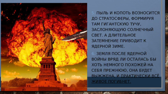 5. Пыль и копоть возносится до стратосферы, формируя там гигантскую тучу, заслоняющую солнечный свет. А длительное затемнение приводит к ядерной зиме. 6. Земля после ядерной войны вряд ли осталась бы хоть немного похожей на себя прежнюю, она будет выжжена, и практически всё живое погибнет. 