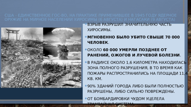 США - единственное гос-во, на практике применившее в 1945 году ядерное оружие на мирное населении Хиросимы (6 августа) и Нагасаки (9 августа)    Взрыв разрушил значительную часть Хиросимы. Мгновенно было убито свыше 70 000 человек . Около  60 000 умерли позднее от ранений, ожогов и лучевой болезни . В радиусе около 1,6 километра находилась зона полного разрушения, в то время как пожары распространились на площади 11,4 кв. км. 90% зданий города либо были полностью разрушены, либо сильно повреждены. От бомбардировки чудом уцелела трамвайная система.   