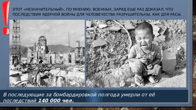 Этот «незначительный», по мнению, военных, заряд еще раз доказал, что последствия ядерной войны для человечества разрушительны, как для расы.   В последующие за бомбардировкой полгода умерли от её последствий  140 000 чел. 