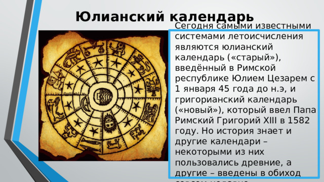 Юлианский календарь Сегодня самыми известными системами летоисчисления являются юлианский календарь («старый»), введённый в Римской республике Юлием Цезарем с 1 января 45 года до н.э, и григорианский календарь («новый»), который ввел Папа Римский Григорий XIII в 1582 году. Но история знает и другие календари – некоторыми из них пользовались древние, а другие – введены в обиход совсем недавно. 