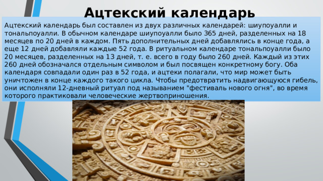 Ацтекский календарь Ацтекский календарь был составлен из двух различных календарей: шиупоуалли и тональпоуалли. В обычном календаре шиупоуалли было 365 дней, разделенных на 18 месяцев по 20 дней в каждом. Пять дополнительных дней добавлялись в конце года, а еще 12 дней добавляли каждые 52 года. В ритуальном календаре тональпоуалли было 20 месяцев, разделенных на 13 дней, т. е. всего в году было 260 дней. Каждый из этих 260 дней обозначался отдельным символом и был посвящен конкретному богу. Оба календаря совпадали один раз в 52 года, и ацтеки полагали, что мир может быть уничтожен в конце каждого такого цикла. Чтобы предотвратить надвигающуюся гибель, они исполняли 12-дневный ритуал под называнием 