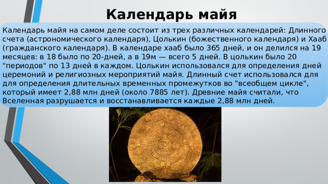 Календарь майя Календарь майя на самом деле состоит из трех различных календарей: Длинного счета (астрономического календаря), Цолькин (божественного календаря) и Хааб (гражданского календаря). В календаре хааб было 365 дней, и он делился на 19 месяцев: в 18 было по 20-дней, а в 19м — всего 5 дней. В цолькин было 20 