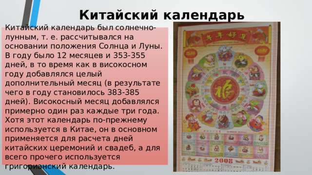 Китайский календарь Китайский календарь был солнечно-лунным, т. е. рассчитывался на основании положения Солнца и Луны. В году было 12 месяцев и 353-355 дней, в то время как в високосном году добавлялся целый дополнительный месяц (в результате чего в году становилось 383-385 дней). Високосный месяц добавлялся примерно один раз каждые три года. Хотя этот календарь по-прежнему используется в Китае, он в основном применяется для расчета дней китайских церемоний и свадеб, а для всего прочего используется григорианский календарь. 