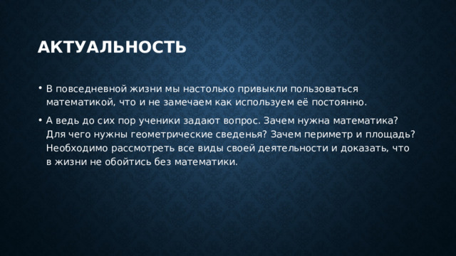 актуальность В повседневной жизни мы настолько привыкли пользоваться математикой, что и не замечаем как используем её постоянно. А ведь до сих пор ученики задают вопрос. Зачем нужна математика? Для чего нужны геометрические сведенья? Зачем периметр и площадь? Необходимо рассмотреть все виды своей деятельности и доказать, что в жизни не обойтись без математики. 