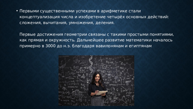 Первыми существенными успехами в арифметике стали концептуализация числа и изобретение четырёх основных действий: сложения, вычитания, умножения, деления.   Первые достижения геометрии связаны с такими простыми понятиями, как прямая и окружность. Дальнейшее развитие математики началось примерно в 3000 до н.э. благодаря вавилонянам и египтянам 