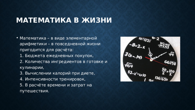 Математика в жизни Математика – в виде элементарной арифметики – в повседневной жизни пригодится для расчёта:  1. Бюджета ежедневных покупок,  2. Количества ингредиентов в готовке и кулинарии,  3. Вычислении калорий при диете,  4. Интенсивности тренировок,  5. В расчёте времени и затрат на путешествия. 