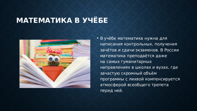 Математика в учёбе В учёбе математика нужна для написания контрольных, получения зачётов и сдачи экзаменов. В России математика преподаётся даже на самых гуманитарных направлениях в школах и вузах, где зачастую скромный объём программы с лихвой компенсируется атмосферой всеобщего трепета перед ней. 