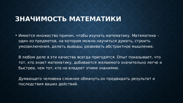 Значимость математики Имеется множество причин, чтобы изучать математику. Математика – один из предметов, на котором можно научиться думать, строить умозаключения, делать выводы, развивать абстрактное мышление.   В любом деле в эти качества всегда пригодятся. Опыт показывает, что тот, кто знает математику, добивается желаемого значительно легче и быстрее, чем тот, кто не владеет этими знаниями.   Думающего человека сложнее обмануть он предвидить результат и последствия ваших действий. 