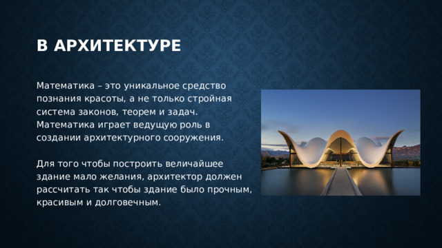В архитектуре Математика – это уникальное средство познания красоты, а не только стройная система законов, теорем и задач.  Математика играет ведущую роль в создании архитектурного сооружения.   Для того чтобы построить величайшее здание мало желания, архитектор должен рассчитать так чтобы здание было прочным, красивым и долговечным. 