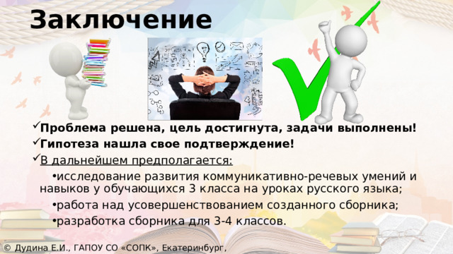 Заключение Проблема решена, цель достигнута, задачи выполнены! Гипотеза нашла свое подтверждение! В дальнейшем предполагается: исследование развития коммуникативно-речевых умений и навыков у обучающихся 3 класса на уроках русского языка; работа над усовершенствованием созданного сборника; разработка сборника для 3-4 классов. © Дудина Е.И., ГАПОУ СО «СОПК», Екатеринбург, 2022 
