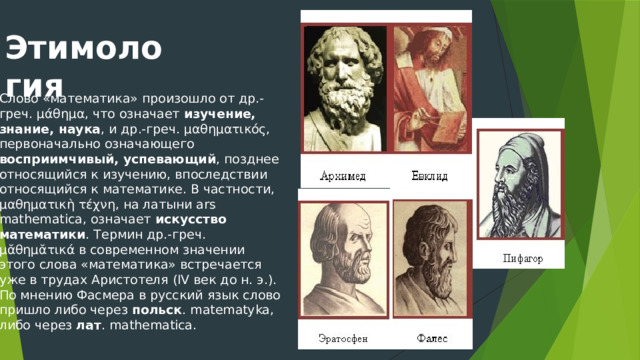 Этимология Слово «математика» произошло от др.-греч. μάθημα, что означает изучение, знание, наука , и др.-греч. μαθηματικός, первоначально означающего восприимчивый, успевающий , позднее относящийся к изучению, впоследствии относящийся к математике. В частности, μαθηματικὴ τέχνη, на латыни ars mathematica, означает искусство математики . Термин др.-греч. μᾰθημᾰτικά в современном значении этого слова «математика» встречается уже в трудах Аристотеля (IV век до н. э.). По мнению Фасмера в русский язык слово пришло либо через польск . matematyka, либо через лат . mathematica. 