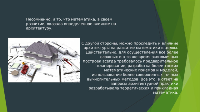 Несомненно, и то, что математика, в своем развитии, оказала определенное влияние на архитектуру. С другой стороны, можно проследить и влияние архитектуры на развитие математики в целом. Действительно, для осуществления все более сложных и в то же время экономичных построек всегда требовалось предварительное планирование, разработка более тонких математических приемов и моделей, использование более совершенных точных вычислительных методов. Все это, в ответ на запросы архитектурной практики разрабатывала теоретическая и прикладная математика. 