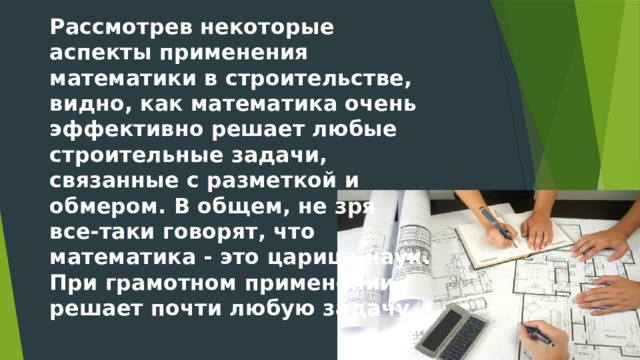 Рассмотрев некоторые аспекты применения математики в строительстве, видно, как математика очень эффективно решает любые строительные задачи, связанные с разметкой и обмером. В общем, не зря все-таки говорят, что математика - это царица наук. При грамотном применении решает почти любую задачу. 