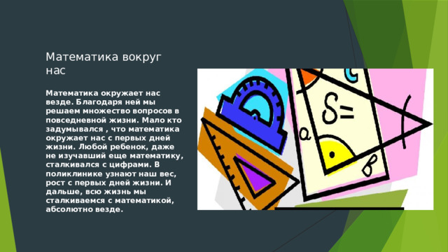 Математика вокруг нас Математика окружает нас везде. Благодаря ней мы решаем множество вопросов в повседневной жизни. Мало кто задумывался , что математика окружает нас с первых дней жизни. Любой ребенок, даже не изучавший еще математику, сталкивался с цифрами. В поликлинике узнают наш вес, рост с первых дней жизни. И дальше, всю жизнь мы сталкиваемся с математикой, абсолютно везде. 