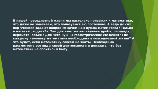 В нашей повседневной жизни мы настолько привыкли к математике, что даже не замечаем, что пользуемся ею постоянно. А ведь до сих пор ученики задают вопрос «А зачем нам нужна математика? Только в магазин сходить?». Так для чего же мы изучаем дроби, площадь, периметр, объем? Для чего нужны геометрические сведения? Где каждому человеку математика необходима в повседневной жизни? А что будет, если математику совсем не знать? Необходимо рассмотреть все виды своей деятельности и доказать, что без математики не обойтись в быту. 