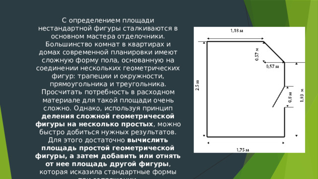 С определением площади нестандартной фигуры сталкиваются в основном мастера отделочники. Большинство комнат в квартирах и домах современной планировки имеют сложную форму пола, основанную на соединении нескольких геометрических фигур: трапеции и окружности, прямоугольника и треугольника. Просчитать потребность в расходном материале для такой площади очень сложно. Однако, используя принцип деления сложной геометрической фигуры на несколько простых , можно быстро добиться нужных результатов. Для этого достаточно вычислить площадь простой геометрической фигуры, а затем добавить или отнять от нее площадь другой фигуры , которая исказила стандартные формы при сопряжении. 