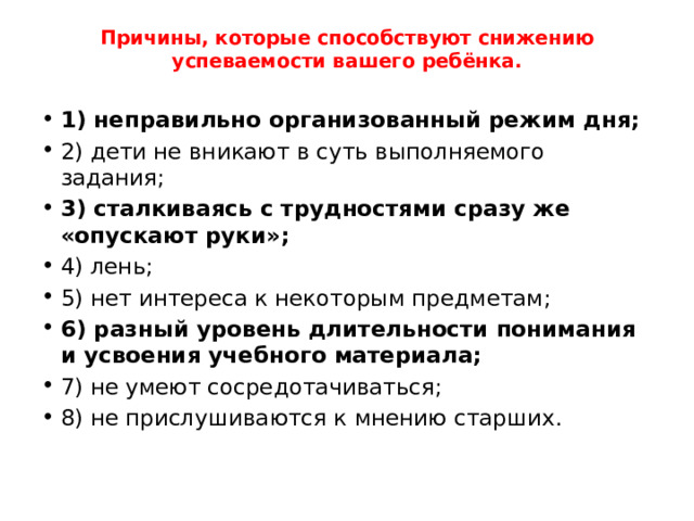 Причины, которые способствуют снижению успеваемости вашего ребёнка.   1) неправильно организованный режим дня; 2) дети не вникают в суть выполняемого задания; 3) сталкиваясь с трудностями сразу же «опускают руки»; 4) лень; 5) нет интереса к некоторым предметам; 6) разный уровень длительности понимания и усвоения учебного материала; 7) не умеют сосредотачиваться; 8) не прислушиваются к мнению старших. 