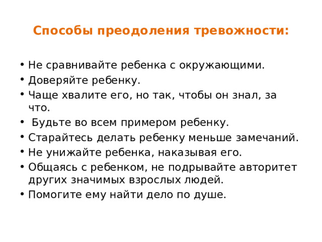 Способы преодоления тревожности:   Не сравнивайте ребенка с окружающими. Доверяйте ребенку. Чаще хвалите его, но так, чтобы он знал, за что.  Будьте во всем примером ребенку. Старайтесь делать ребенку меньше замечаний. Не унижайте ребенка, наказывая его. Общаясь с ребенком, не подрывайте авторитет других значимых взрослых людей. Помогите ему найти дело по душе. 