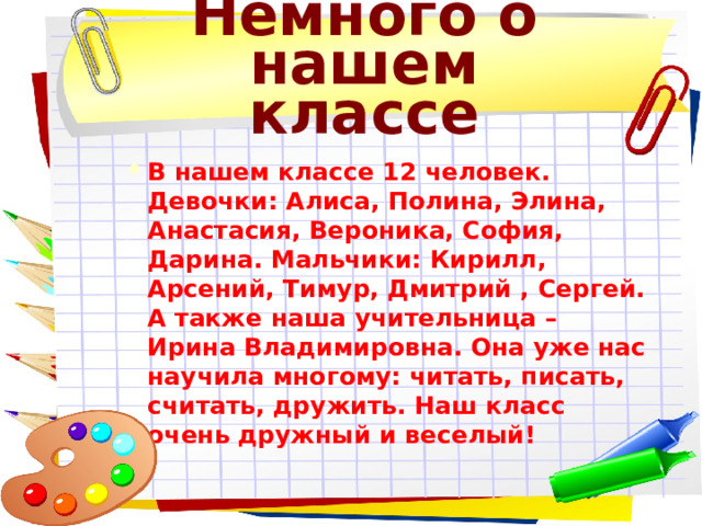 Немного о нашем классе В нашем классе 12 человек. Девочки: Алиса, Полина, Элина, Анастасия, Вероника, София, Дарина. Мальчики: Кирилл, Арсений, Тимур, Дмитрий , Сергей. А также наша учительница – Ирина Владимировна. Она уже нас научила многому: читать, писать, считать, дружить. Наш класс очень дружный и веселый! В нашем классе 12 человек. Девочки: Алиса, Полина, Элина, Анастасия, Вероника, София, Дарина. Мальчики: Кирилл, Арсений, Тимур, Дмитрий , Сергей. А также наша учительница – Ирина Владимировна. Она уже нас научила многому: читать, писать, считать, дружить. Наш класс очень дружный и веселый! 