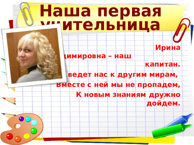 Наша первая учительница  Ирина Владимировна – наш капитан. Она ведет нас к другим мирам, Вместе с ней мы не пропадем, К новым знаниям дружно дойдем.  Ирина Владимировна – наш капитан. Она ведет нас к другим мирам, Вместе с ней мы не пропадем, К новым знаниям дружно дойдем. 