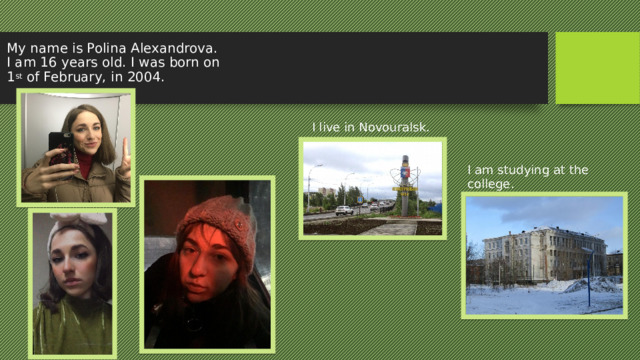 My name is Polina Alexandrova. I am 16 years old. I was born on 1 st of February, in 2004. I live in Novouralsk. I am studying at the college. 