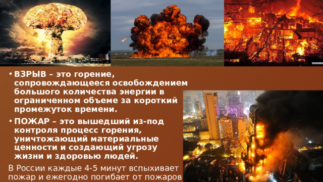 ВЗРЫВ – это горение, сопровождающееся освобождением большого количества энергии в ограниченном объеме за короткий промежуток времени. ПОЖАР – это вышедший из-под контроля процесс горения, уничтожающий материальные ценности и создающий угрозу жизни и здоровью людей. В России каждые 4-5 минут вспыхивает пожар и ежегодно погибает от пожаров около 12 тысяч человек. 