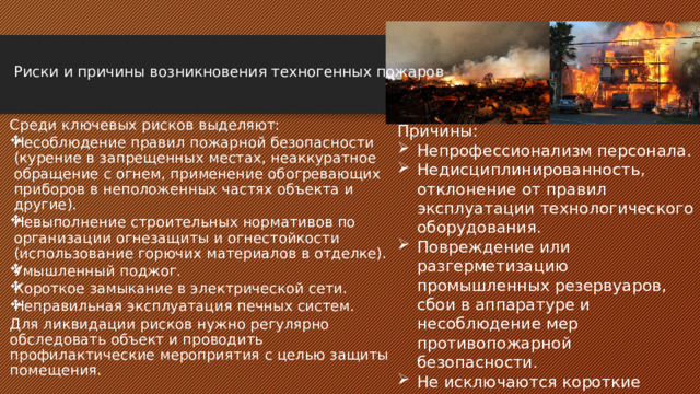   Риски и причины возникновения техногенных пожаров    Среди ключевых рисков выделяют: Несоблюдение правил пожарной безопасности (курение в запрещенных местах, неаккуратное обращение с огнем, применение обогревающих приборов в неположенных частях объекта и другие). Невыполнение строительных нормативов по организации огнезащиты и огнестойкости (использование горючих материалов в отделке). Умышленный поджог. Короткое замыкание в электрической сети. Неправильная эксплуатация печных систем. Для ликвидации рисков нужно регулярно обследовать объект и проводить профилактические мероприятия с целью защиты помещения. Причины: Непрофессионализм персонала. Недисциплинированность, отклонение от правил эксплуатации технологического оборудования. Повреждение или разгерметизацию промышленных резервуаров, сбои в аппаратуре и несоблюдение мер противопожарной безопасности. Не исключаются короткие замыкания в электросети, умышленные поджоги или безответственная эксплуатация отопительного оборудования. 