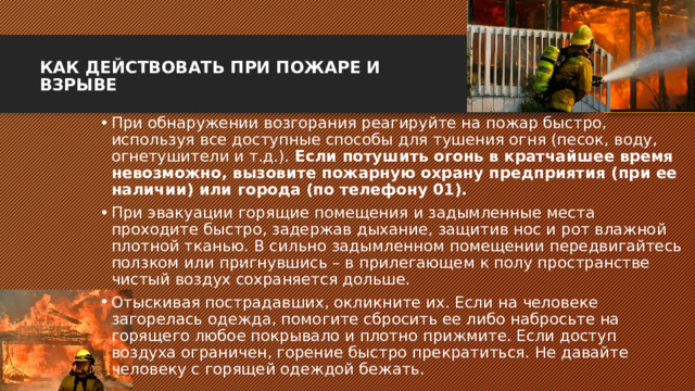 КАК ДЕЙСТВОВАТЬ ПРИ ПОЖАРЕ И ВЗРЫВЕ   При обнаружении возгорания реагируйте на пожар быстро, используя все доступные способы для тушения огня (песок, воду, огнетушители и т.д.). Если потушить огонь в кратчайшее время невозможно, вызовите пожарную охрану предприятия (при ее наличии) или города (по телефону 01). При эвакуации горящие помещения и задымленные места проходите быстро, задержав дыхание, защитив нос и рот влажной плотной тканью. В сильно задымленном помещении передвигайтесь ползком или пригнувшись – в прилегающем к полу пространстве чистый воздух сохраняется дольше. Отыскивая пострадавших, окликните их. Если на человеке загорелась одежда, помогите сбросить ее либо набросьте на горящего любое покрывало и плотно прижмите. Если доступ воздуха ограничен, горение быстро прекратиться. Не давайте человеку с горящей одеждой бежать. 