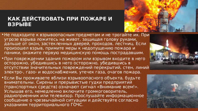 КАК ДЕЙСТВОВАТЬ ПРИ ПОЖАРЕ И ВЗРЫВЕ   Не подходите к взрывоопасным предметам и не трогайте их. При угрозе взрыва ложитесь на живот, защищая голову руками, дальше от окон, застекленных дверей, проходов, лестниц. Если произошел взрыв, примите меры к недопущению пожара и паники, окажите первую медицинскую помощь пострадавшим. При повреждении здания пожаром или взрывом входите в него осторожно, убедившись в него осторожно, убедившись в отсутствии значительных повреждений перекрытий, стен, линий электро-, газо- и водоснабжения, утечек газа, очагов пожара. Если Вы проживаете вблизи взрывоопасного объекта, будьте внимательны. Сирены и прерывистые гудки предприятий (транспортных средств) означают сигнал «Внимание всем!». Услышав его, немедленно включите громкоговоритель, радиоприемник или телевизор. Прослушайте информационное сообщение о чрезвычайной ситуации и действуйте согласно указаниям территориального ГОЧС. 