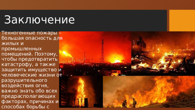Заключение Техногенные пожары – большая опасность для жилых и промышленных помещений. Поэтому, чтобы предотвратить катастрофу, а также защитить имущество и человеческие жизни от разрушительного воздействия огня, важно знать обо всех предрасполагающих факторах, причинах и способах борьбы с возгораниями. 