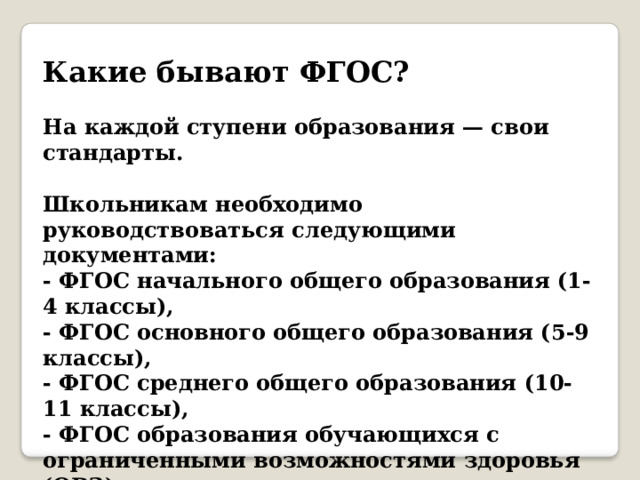 Какие бывают ФГОС?   На каждой ступени образования — свои стандарты.    Школьникам необходимо руководствоваться следующими документами:  - ФГОС начального общего образования (1-4 классы),  - ФГОС основного общего образования (5-9 классы),  - ФГОС среднего общего образования (10-11 классы),  - ФГОС образования обучающихся с ограниченными возможностями здоровья (ОВЗ).    