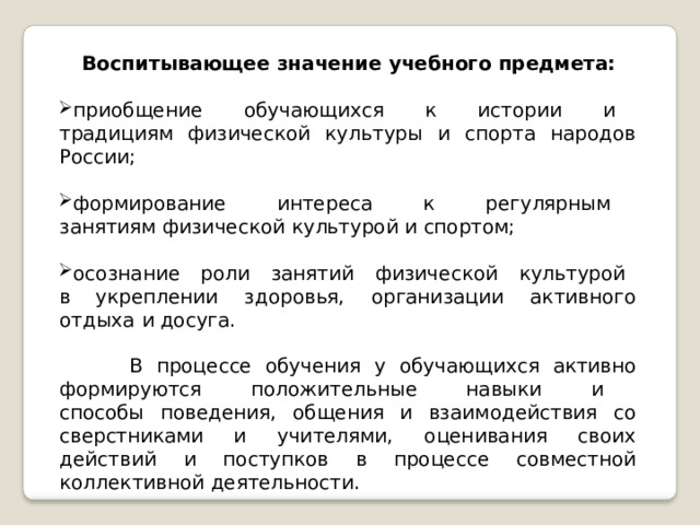 Воспитывающее  значение  учебного  предмета: приобщение  обучающихся  к  истории  и  традициям физической  культуры  и  спорта  народов  России; формирование  интереса  к  регулярным  занятиям физической  культурой  и  спортом; осознание  роли  занятий  физической  культурой  в укреплении  здоровья,  организации  активного  отдыха  и досуга. В  процессе  обучения  у  обучающихся  активно формируются  положительные  навыки  и  способы поведения,  общения  и  взаимодействия  со  сверстниками и  учителями,  оценивания  своих  действий  и  поступков  в процессе  совместной  коллективной  деятельности. 