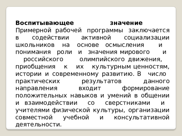 Воспитывающее  значение  Примерной рабочей  программы  заключается  в  содействии активной  социализации  школьников  на  основе осмысления  и  понимания  роли  и  значения мирового  и  российского  олимпийского движения,  приобщения  к  их  культурным ценностям,  истории  и  современному  развитию. В  число  практических  результатов  данного направления  входит  формирование положительных  навыков  и  умений  в  общении  и взаимодействии  со  сверстниками  и  учителями физической  культуры,  организации  совместной учебной  и  консультативной  деятельности. 