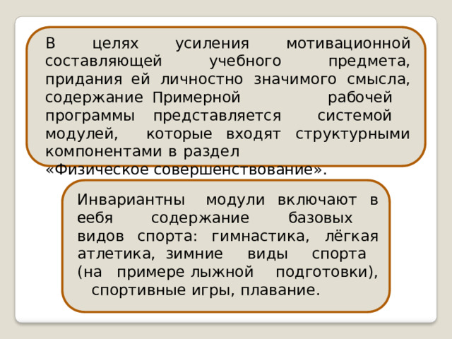 В  целях  усиления  мотивационной составляющей  учебного  предмета,  придания ей  личностно  значимого  смысла,  содержание Примерной  рабочей  программы представляется  системой  модулей,  которые входят  структурными  компонентами  в  раздел «Физическое  совершенствование». Инвариантные модули  включают  в себя  содержание  базовых  видов спорта:  гимнастика,  лёгкая  атлетика, зимние  виды  спорта  (на  примере лыжной  подготовки),  спортивные игры,  плавание. 