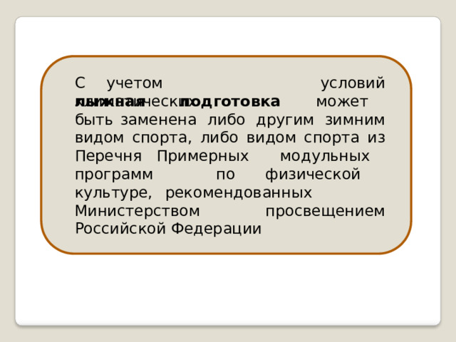 С  учетом  климатических условий лыжная  подготовка  может  быть заменена  либо  другим  зимним  видом спорта,  либо  видом  спорта  из  Перечня Примерных  модульных  программ  по физической  культуре, рекомендованных  Министерством просвещением  Российской  Федерации 