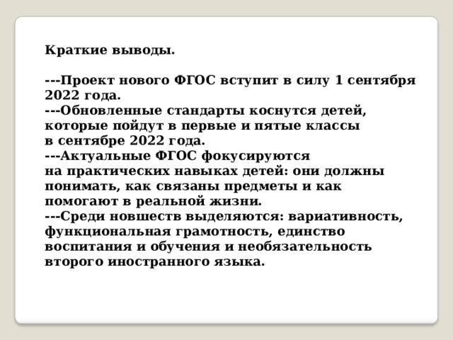 Краткие выводы.   ---Проект нового ФГОС вступит в силу 1 сентября 2022 года.  ---Обновленные стандарты коснутся детей, которые пойдут в первые и пятые классы в сентябре 2022 года.  ---Актуальные ФГОС фокусируются на практических навыках детей: они должны понимать, как связаны предметы и как помогают в реальной жизни.   ---Среди новшеств выделяются: вариативность, функциональная грамотность, единство воспитания и обучения и необязательность второго иностранного языка.   