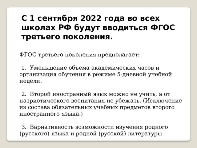 С 1 сентября 2022 года во всех школах РФ будут вводиться ФГОС третьего поколения.   ФГОС третьего поколения предполагает:   1.  Уменьшение объема академических часов и организация обучения в режиме 5-дневной учебной недели.   2.  Второй иностранный язык можно не учить, а от патриотического воспитания не убежать. (Исключение из состава обязательных учебных предметов второго иностранного языка.)   3.  Вариативность возможности изучения родного (русского) языка и родной (русской) литературы .   