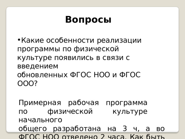 Вопросы Какие  особенности  реализации программы  по  физической  культуре появились  в  связи  с  введением обновленных  ФГОС  НОО  и  ФГОС  ООО? Примерная  рабочая  программа  по физической  культуре  начального общего  разработана  на  3  ч,  а  во  ФГОС НОО  отведено  2  часа.  Как  быть  в  этом случае? 