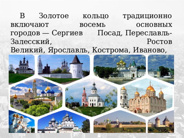  В Золотое кольцо традиционно включают восемь основных городов — Сергиев Посад, Переславль-Залесский, Ростов Великий, Ярославль, Кострома, Иваново, Суздаль,  Владимир. 