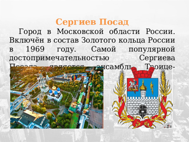 Сергиев Посад  Город в Московской области России. Включён в состав Золотого кольца России в 1969 году.  Самой популярной достопримечательностью Сергиева Посада является ансамбль Троице-Сергиевой лавры.  
