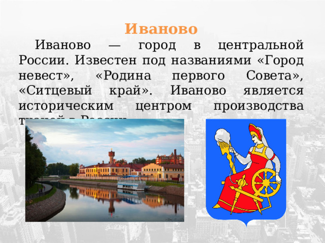 Иваново  Иваново — город в центральной России. Известен под названиями «Город невест», «Родина первого Совета», «Ситцевый край». Иваново является историческим центром производства тканей в России.  