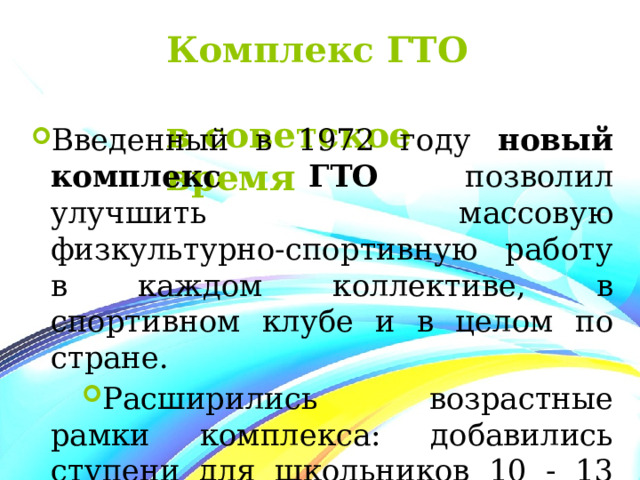 Комплекс ГТО  в советское время Введенный в 1972 году новый комплекс ГТО позволил улучшить массовую физкультурно-спортивную работу в каждом коллективе, в спортивном клубе и в целом по стране. Расширились возрастные рамки комплекса: добавились ступени для школьников 10 - 13 лет и трудящихся 40 -60 лет. 